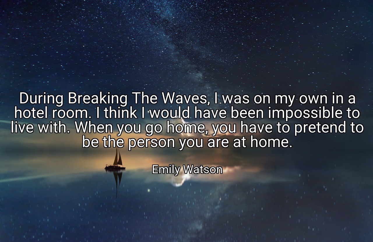 During Breaking The Waves, I was on my own in a hotel room. I think I would have been impossible to live with. When you go home, you have to pretend to be the person you are at home. - Emily Watson