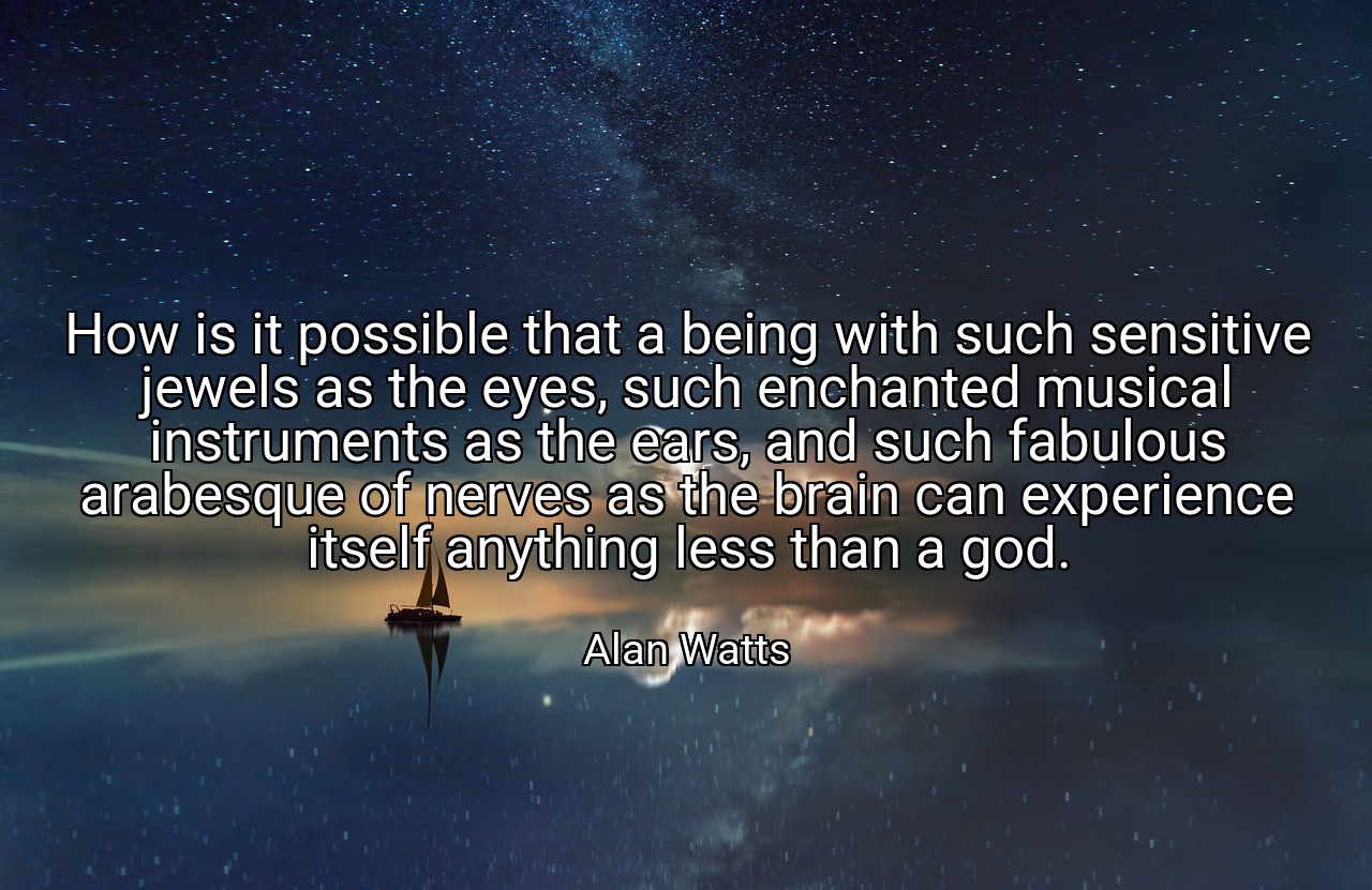 How is it possible that a being with such sensitive jewels as the eyes, such enchanted musical instruments as the ears, and such fabulous arabesque of nerves as the brain can experience itself anything less than a god. - Alan Watts