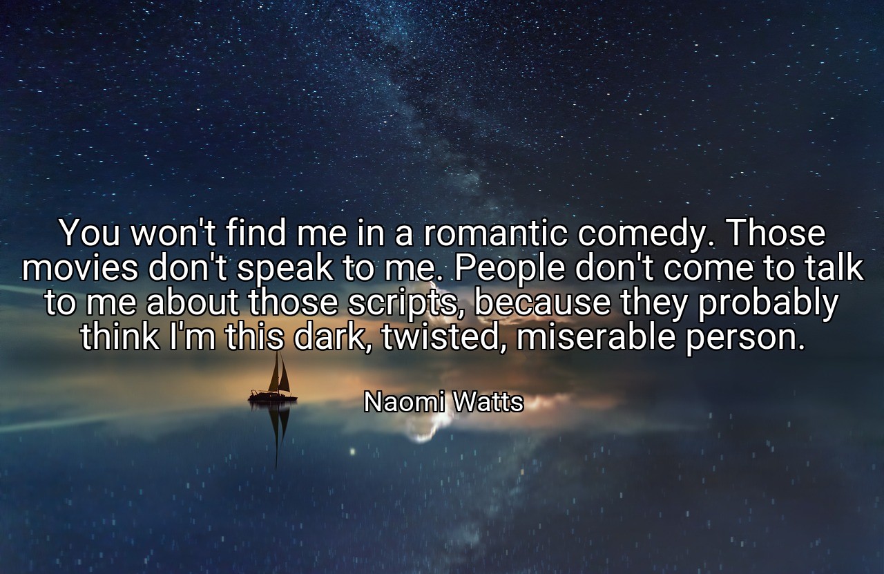 You won't find me in a romantic comedy. Those movies don't speak to me. People don't come to talk to me about those scripts, because they probably think I'm this dark, twisted, miserable person. - Naomi Watts