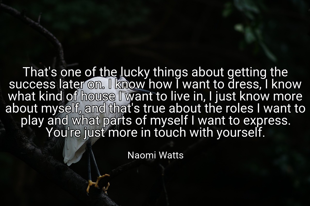 That's one of the lucky things about getting the success later on. I know how I want to dress, I know what kind of house I want to live in, I just know more about myself, and that's true about the roles I want to play and what parts of myself I want to express. You're just more in touch with yourself. - Naomi Watts