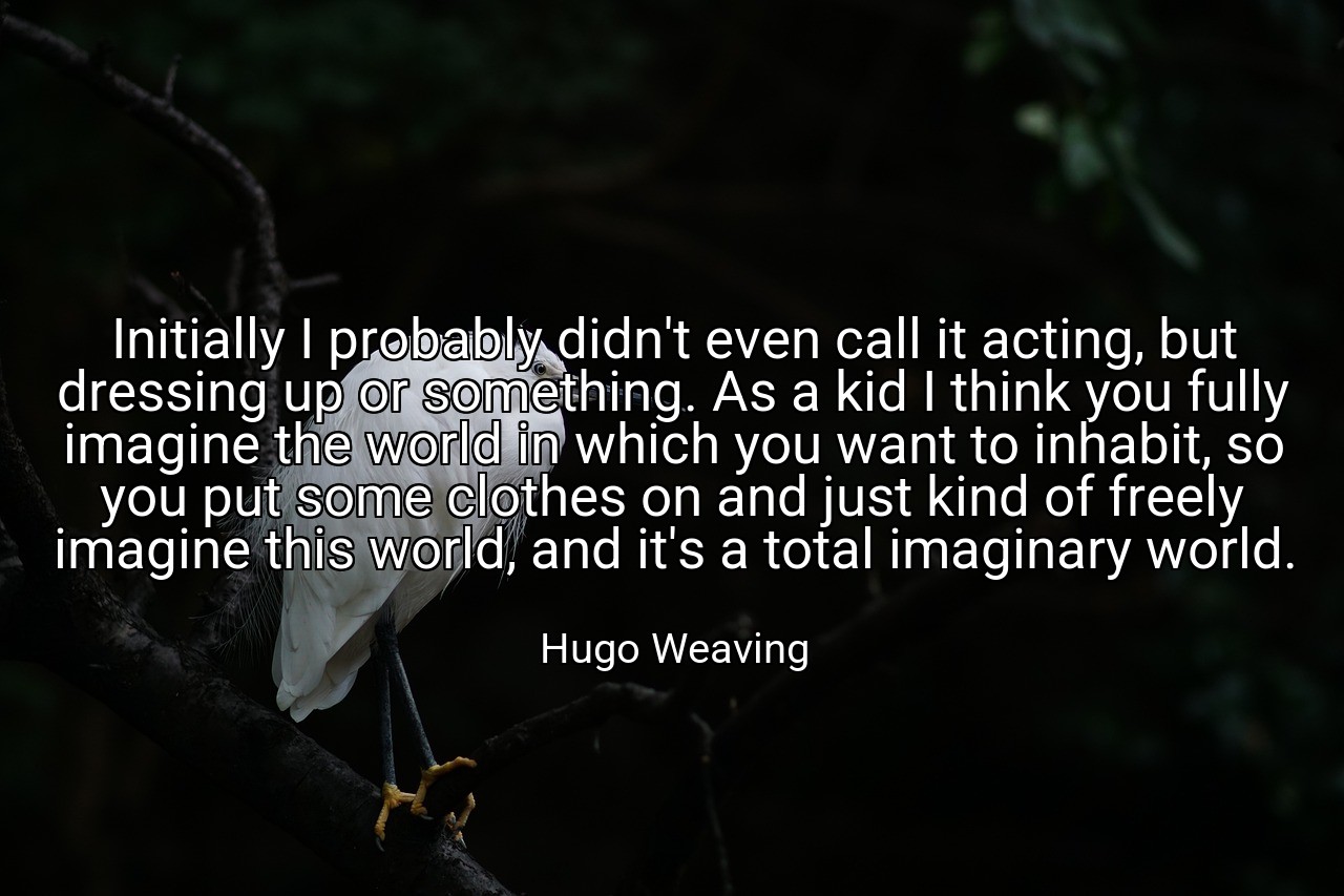 Initially I probably didn't even call it acting, but dressing up or something. As a kid I think you fully imagine the world in which you want to inhabit, so you put some clothes on and just kind of freely imagine this world, and it's a total imaginary world. - Hugo Weaving