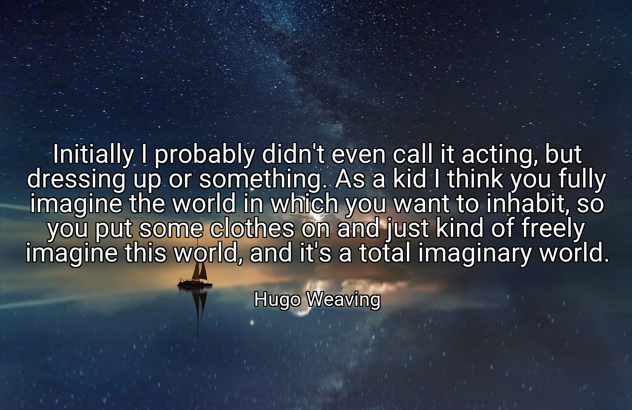 Initially I probably didn't even call it acting, but dressing up or something. As a kid I think you fully imagine the world in which you want to inhabit, so you put some clothes on and just kind of freely imagine this world, and it's a total imaginary world. - Hugo Weaving