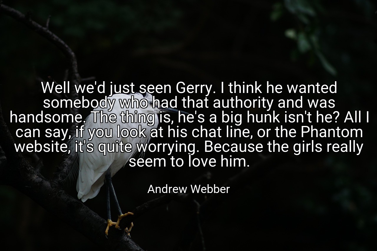 Well we'd just seen Gerry. I think he wanted somebody who had that authority and was handsome. The thing is, he's a big hunk isn't he? All I can say, if you look at his chat line, or the Phantom website, it's quite worrying. Because the girls really seem to love him. - Andrew Webber