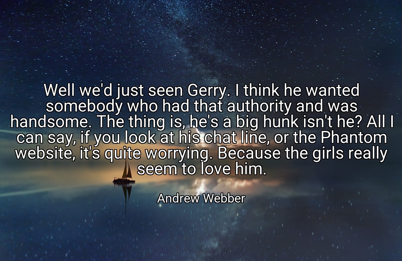 Well we'd just seen Gerry. I think he wanted somebody who had that authority and was handsome. The thing is, he's a big hunk isn't he? All I can say, if you look at his chat line, or the Phantom website, it's quite worrying. Because the girls really seem to love him. - Andrew Webber