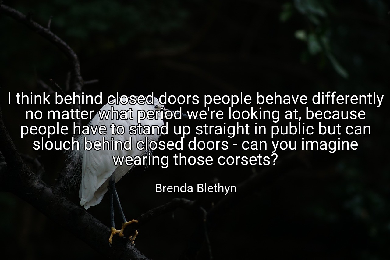 I think behind closed doors people behave differently no matter what period we're looking at, because people have to stand up straight in public but can slouch behind closed doors - can you imagine wearing those corsets? - Brenda Blethyn