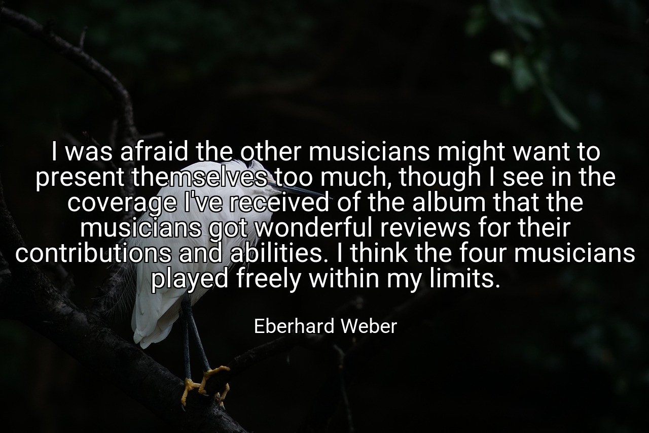 I was afraid the other musicians might want to present themselves too much, though I see in the coverage I've received of the album that the musicians got wonderful reviews for their contributions and abilities. I think the four musicians played freely within my limits. - Eberhard Weber