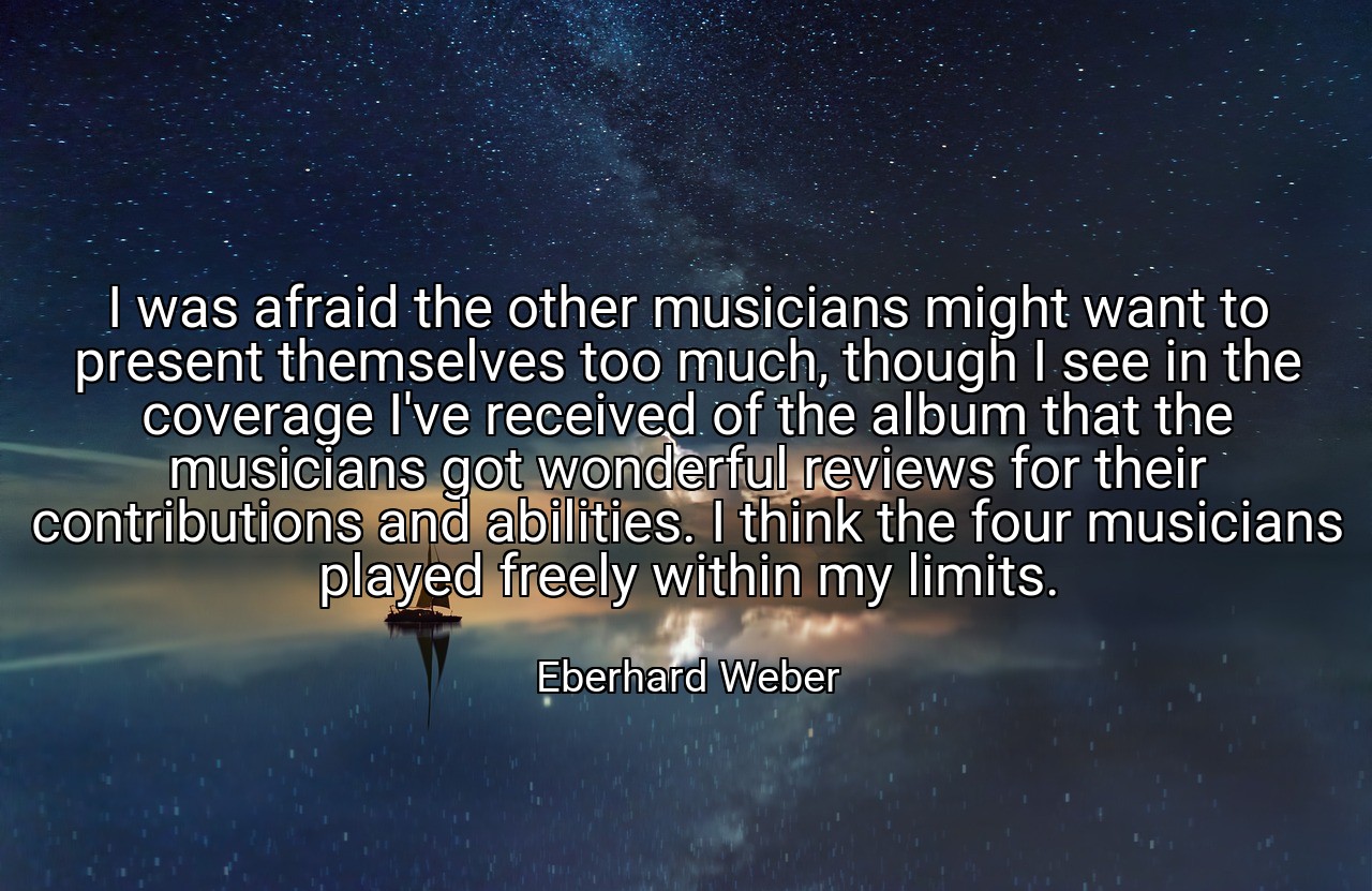 I was afraid the other musicians might want to present themselves too much, though I see in the coverage I've received of the album that the musicians got wonderful reviews for their contributions and abilities. I think the four musicians played freely within my limits. - Eberhard Weber