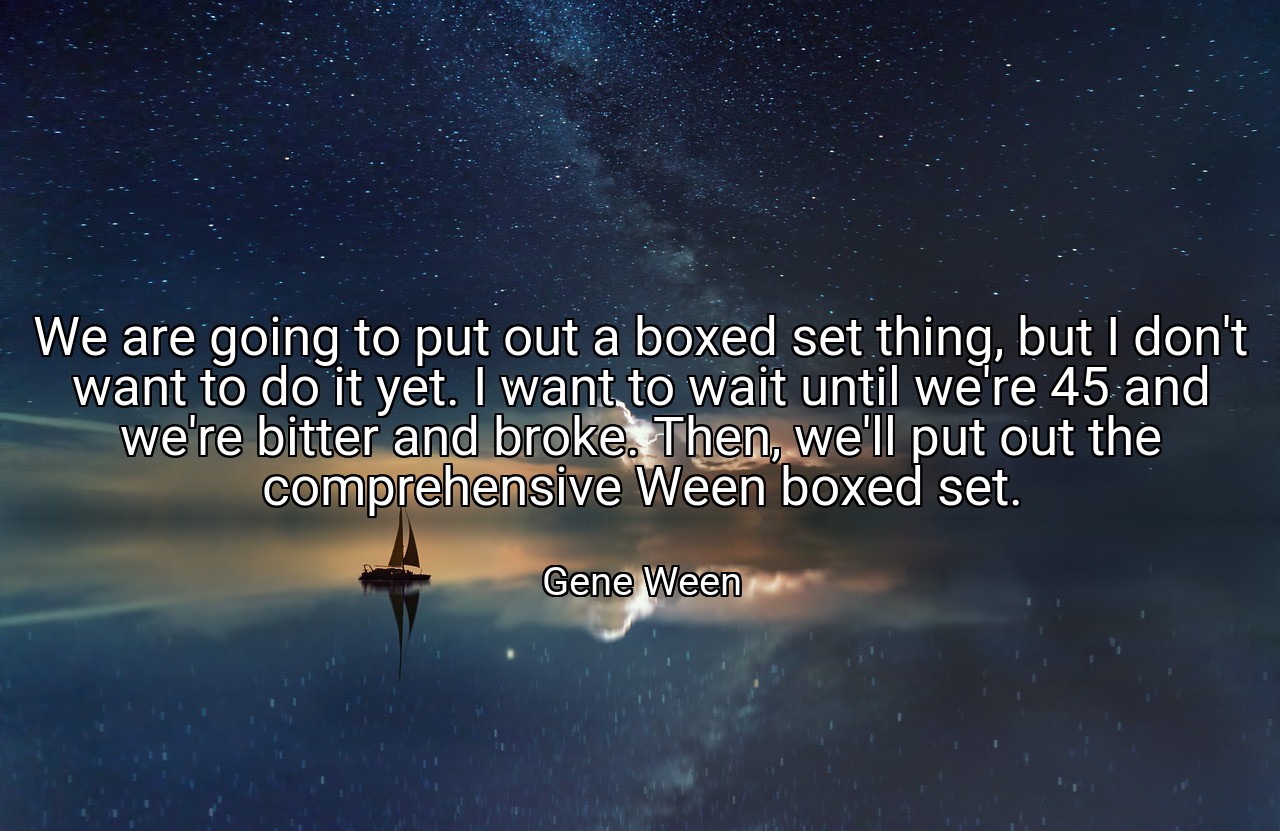 We are going to put out a boxed set thing, but I don't want to do it yet. I want to wait until we're 45 and we're bitter and broke. Then, we'll put out the comprehensive Ween boxed set. - Gene Ween