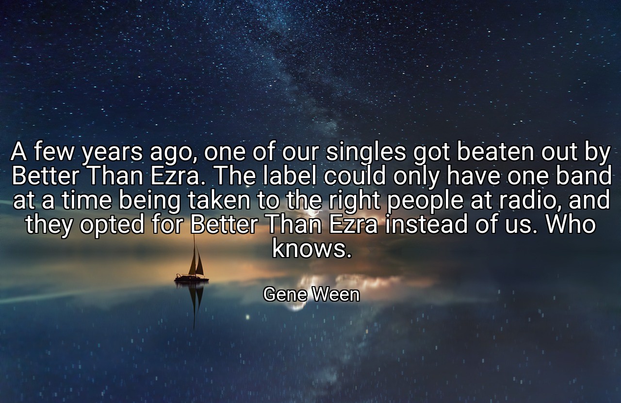 A few years ago, one of our singles got beaten out by Better Than Ezra. The label could only have one band at a time being taken to the right people at radio, and they opted for Better Than Ezra instead of us. Who knows. - Gene Ween