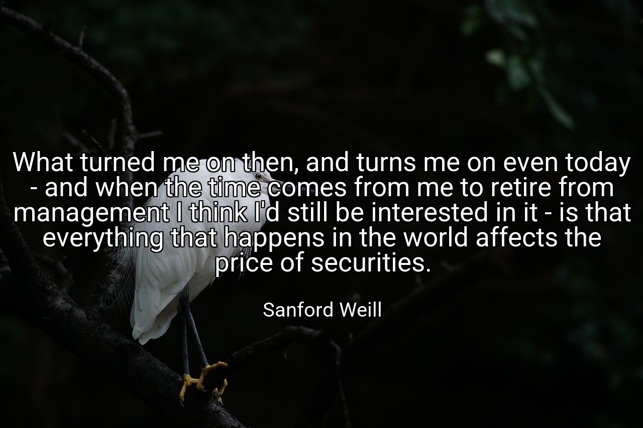 What turned me on then, and turns me on even today - and when the time comes from me to retire from management I think I'd still be interested in it - is that everything that happens in the world affects the price of securities. - Sanford Weill