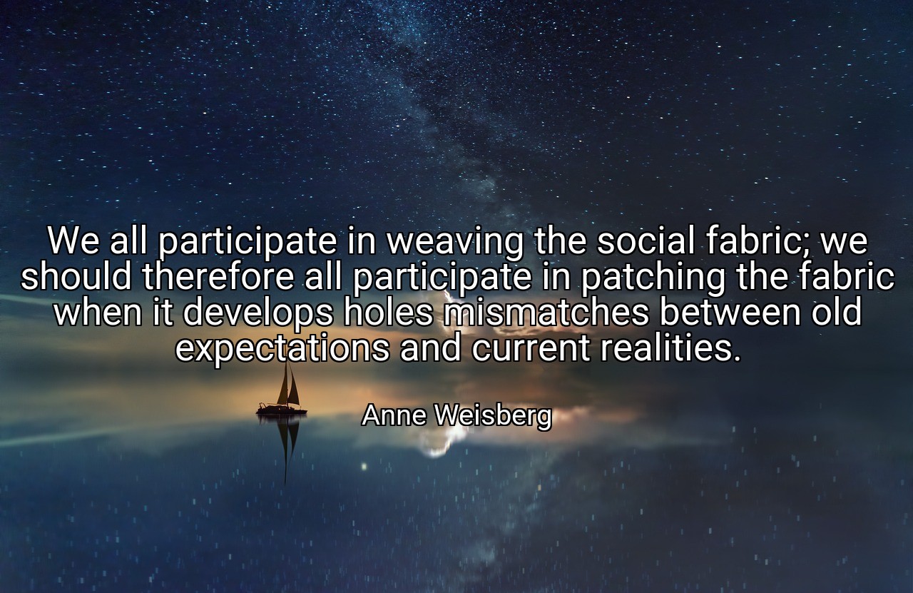 We all participate in weaving the social fabric; we should therefore all participate in patching the fabric when it develops holes mismatches between old expectations and current realities. - Anne Weisberg