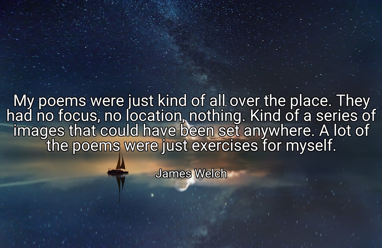 My poems were just kind of all over the place. They had no focus, no location, nothing. Kind of a series of images that could have been set anywhere. A lot of the poems were just exercises for myself. - James Welch