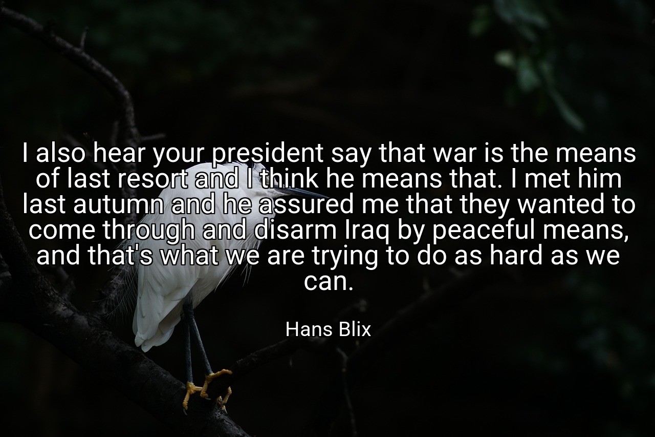 I also hear your president say that war is the means of last resort and I think he means that. I met him last autumn and he assured me that they wanted to come through and disarm Iraq by peaceful means, and that's what we are trying to do as hard as we can. - Hans Blix