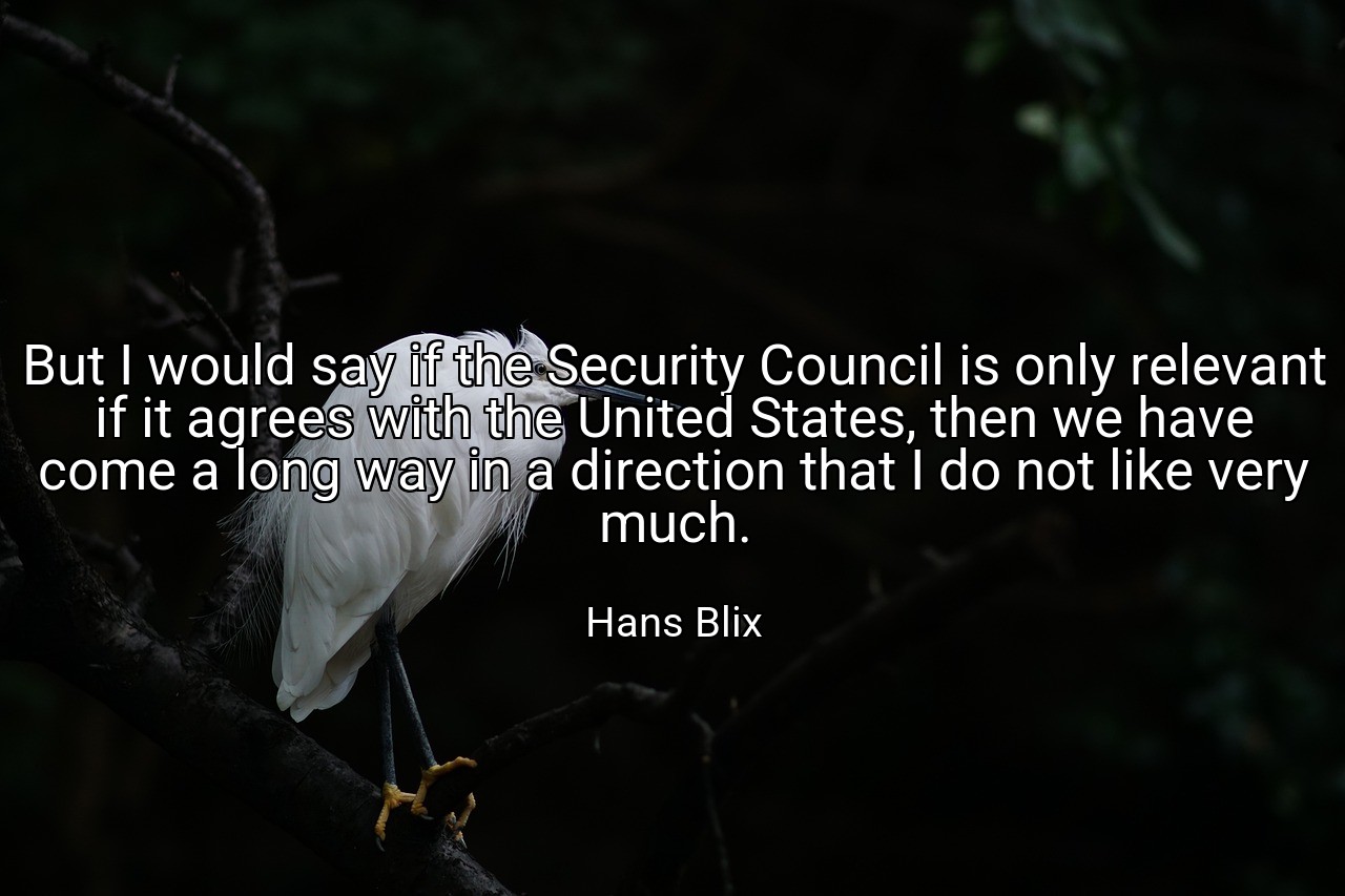 But I would say if the Security Council is only relevant if it agrees with the United States, then we have come a long way in a direction that I do not like very much. - Hans Blix