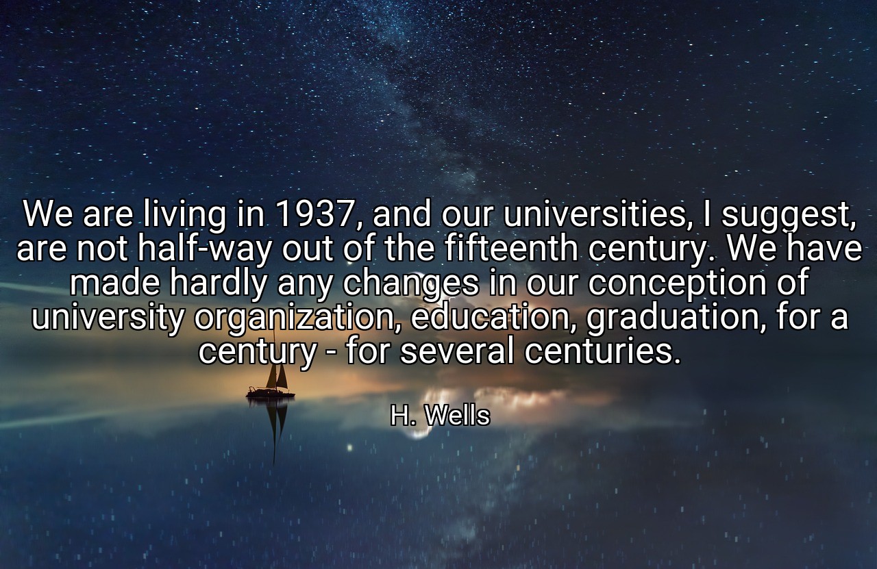 We are living in 1937, and our universities, I suggest, are not half-way out of the fifteenth century. We have made hardly any changes in our conception of university organization, education, graduation, for a century - for several centuries. - H. Wells