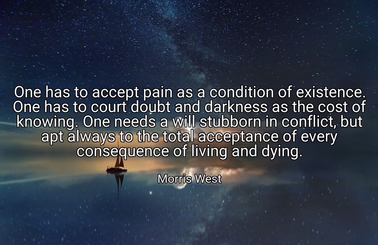 One has to accept pain as a condition of existence. One has to court doubt and darkness as the cost of knowing. One needs a will stubborn in conflict, but apt always to the total acceptance of every consequence of living and dying. - Morris West