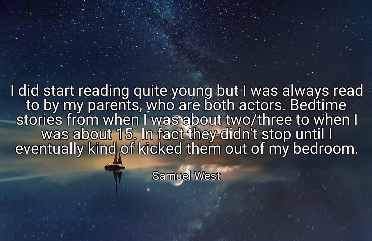 I did start reading quite young but I was always read to by my parents, who are both actors. Bedtime stories from when I was about two/three to when I was about 15. In fact they didn't stop until I eventually kind of kicked them out of my bedroom. - Samuel West