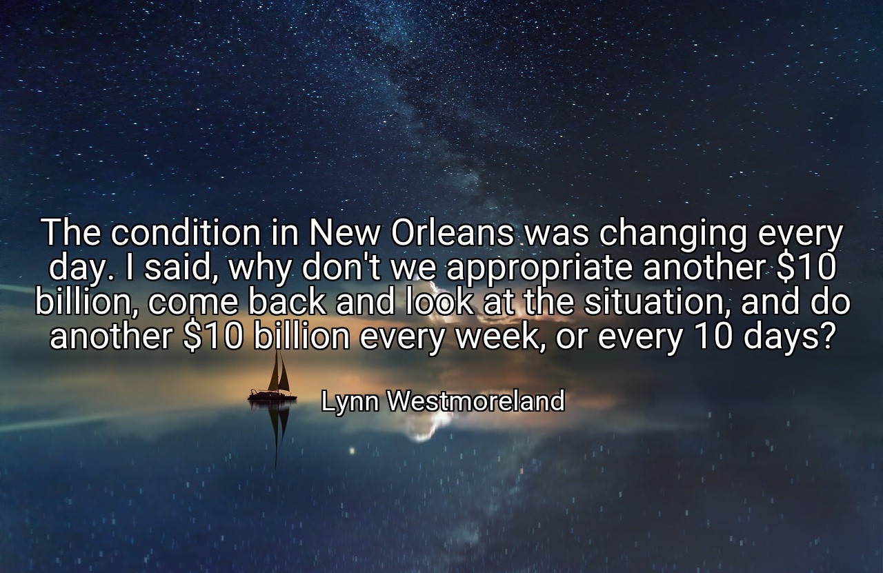 The condition in New Orleans was changing every day. I said, why don't we appropriate another $10 billion, come back and look at the situation, and do another $10 billion every week, or every 10 days? - Lynn Westmoreland