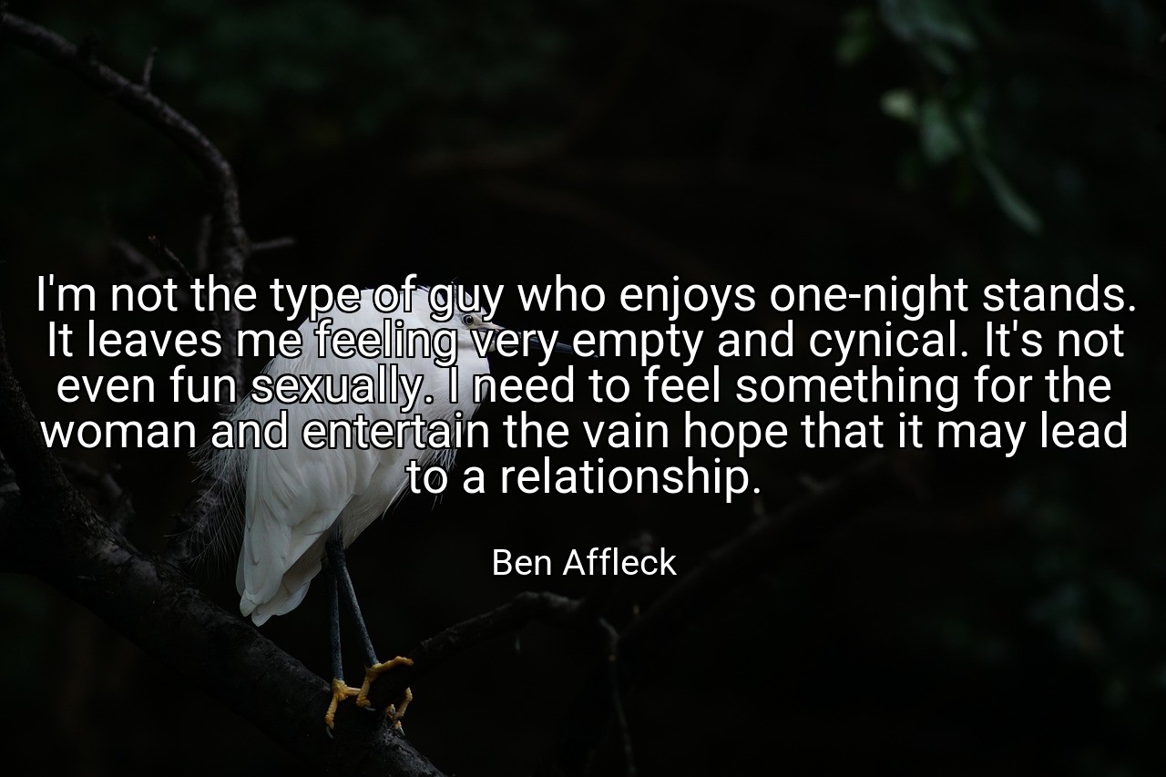 I'm not the type of guy who enjoys one-night stands. It leaves me feeling very empty and cynical. It's not even fun sexually. I need to feel something for the woman and entertain the vain hope that it may lead to a relationship. - Ben Affleck