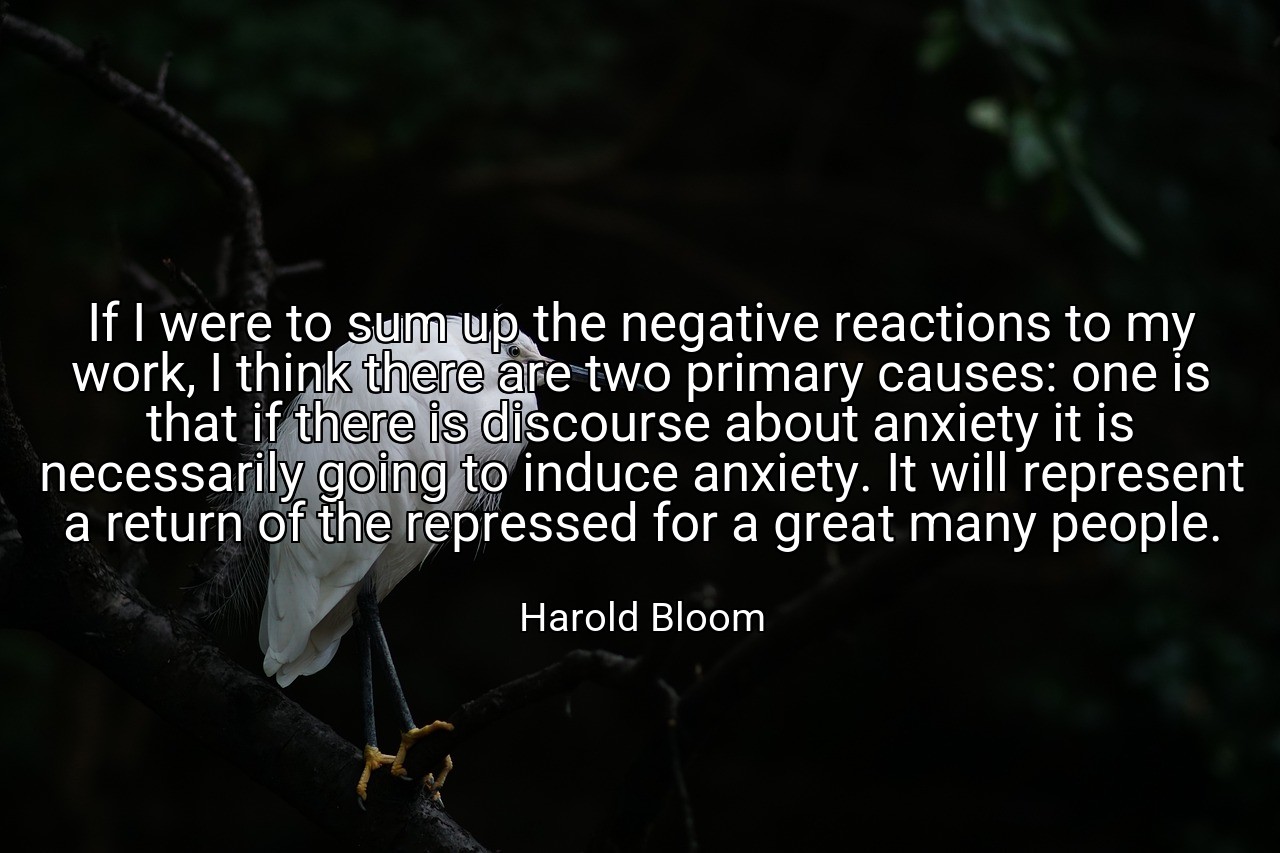 If I were to sum up the negative reactions to my work, I think there are two primary causes: one is that if there is discourse about anxiety it is necessarily going to induce anxiety. It will represent a return of the repressed for a great many people. - Harold Bloom