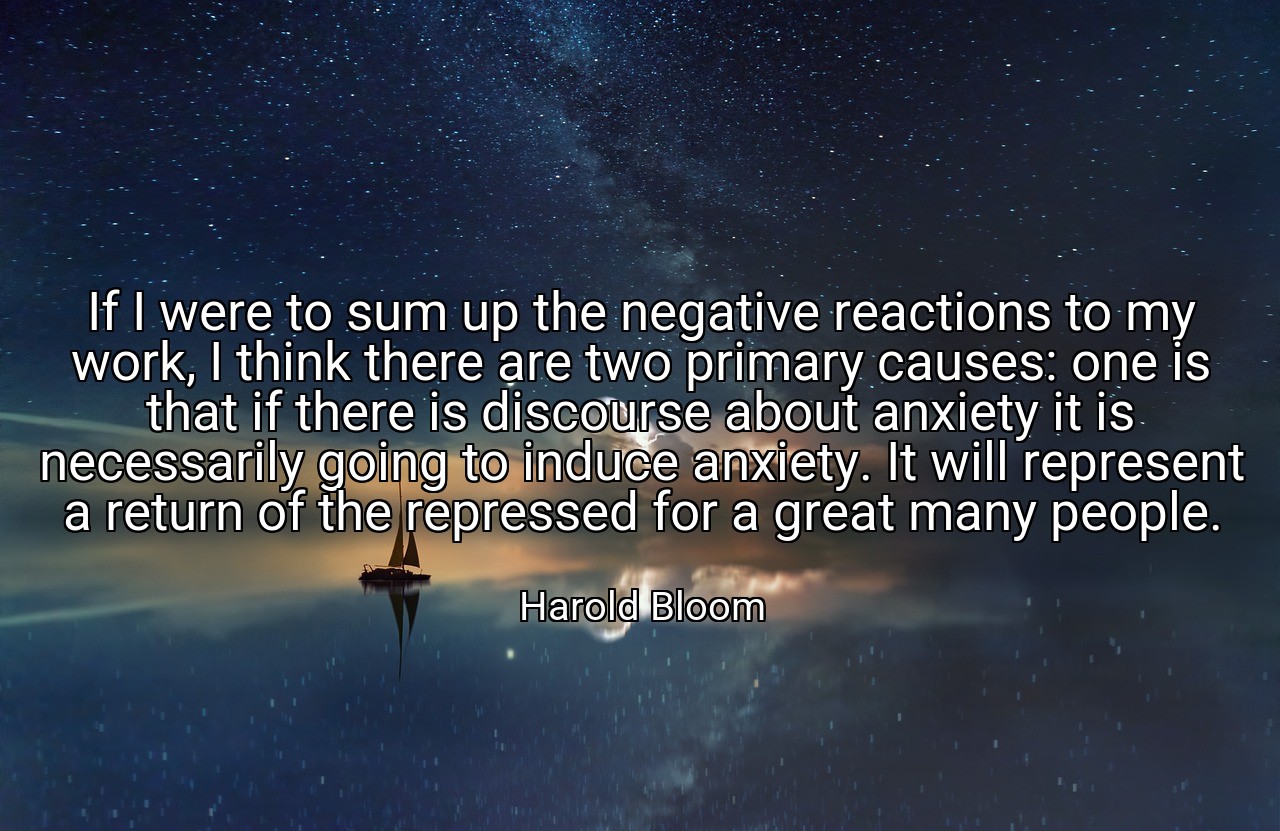 If I were to sum up the negative reactions to my work, I think there are two primary causes: one is that if there is discourse about anxiety it is necessarily going to induce anxiety. It will represent a return of the repressed for a great many people. - Harold Bloom