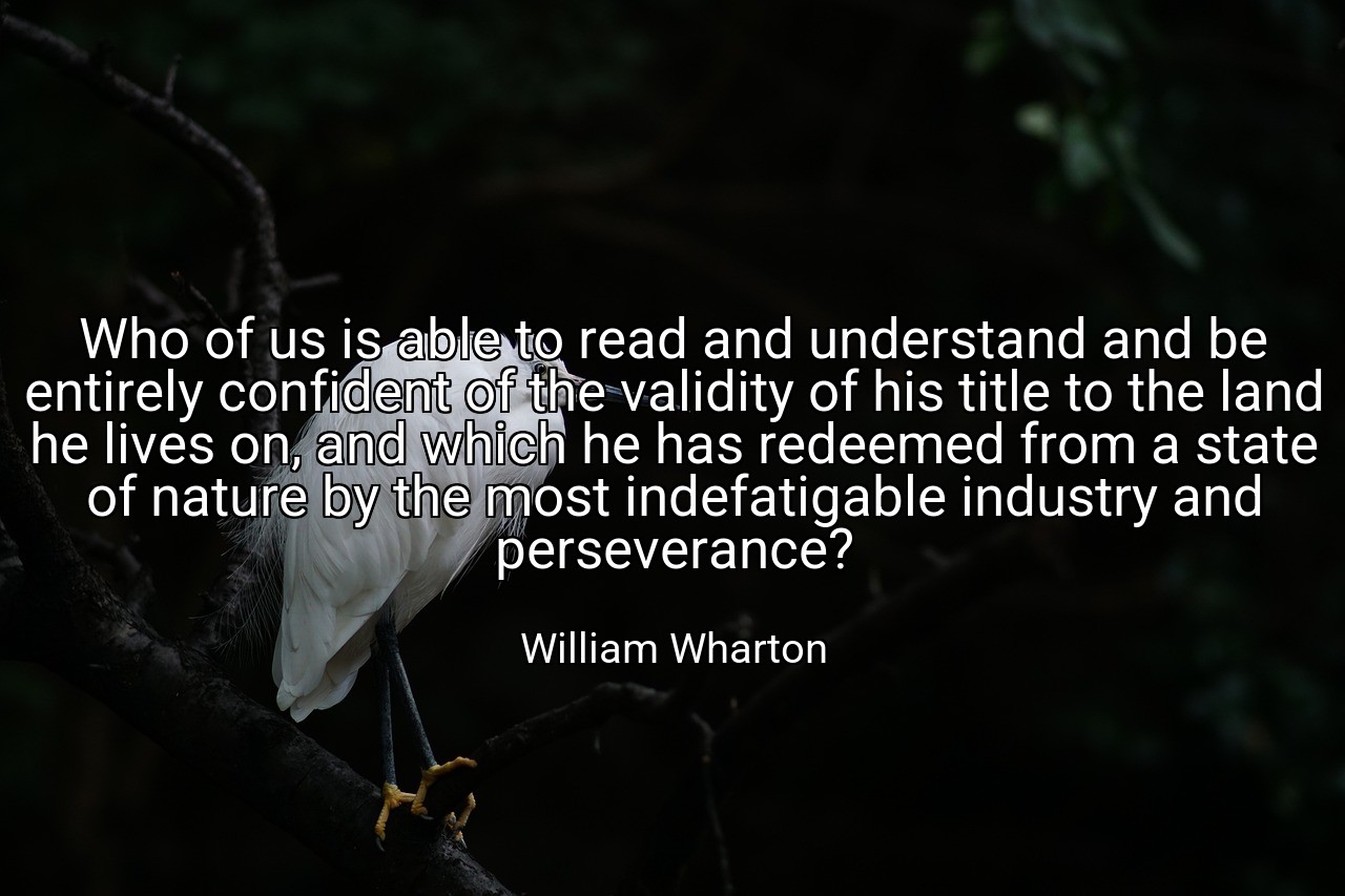 Who of us is able to read and understand and be entirely confident of the validity of his title to the land he lives on, and which he has redeemed from a state of nature by the most indefatigable industry and perseverance? - William Wharton