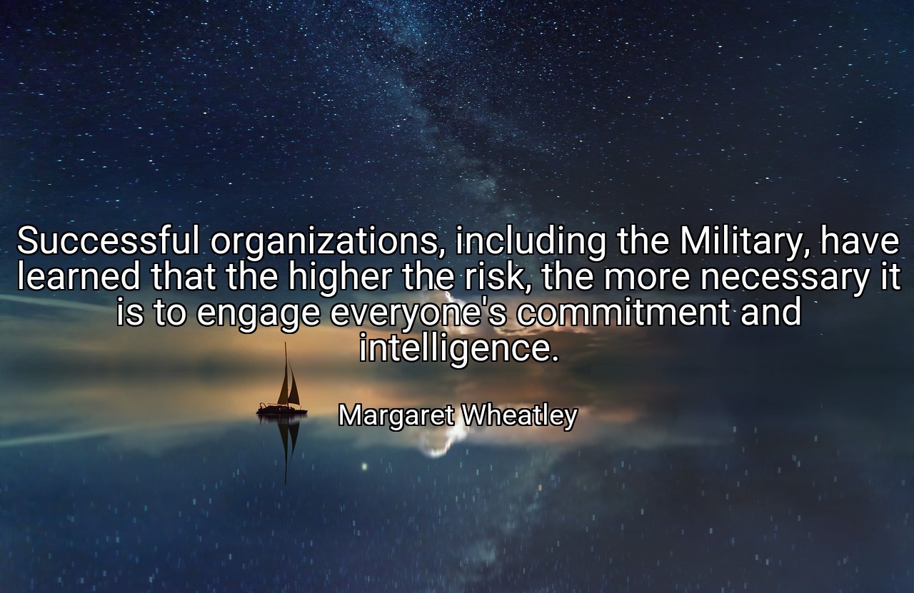 Successful organizations, including the Military, have learned that the higher the risk, the more necessary it is to engage everyone's commitment and intelligence. - Margaret Wheatley