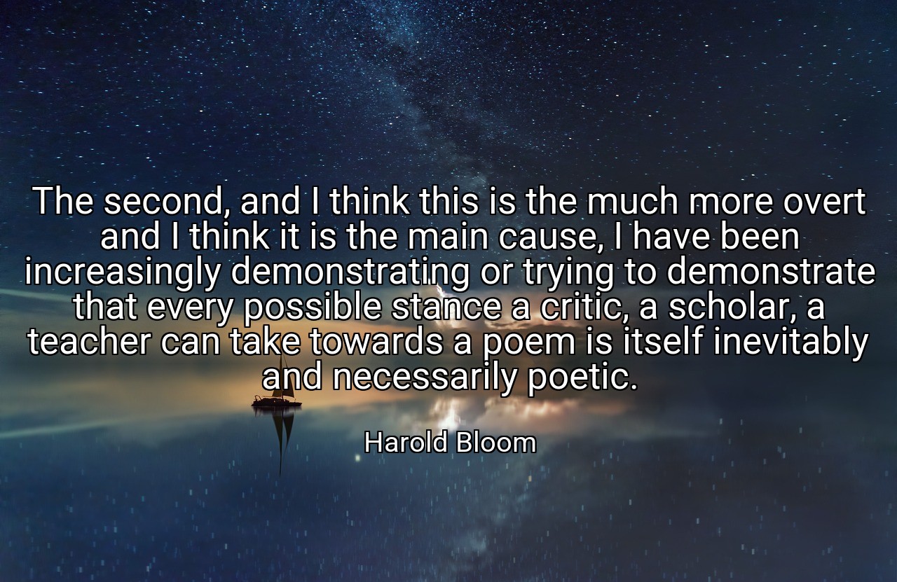 The second, and I think this is the much more overt and I think it is the main cause, I have been increasingly demonstrating or trying to demonstrate that every possible stance a critic, a scholar, a teacher can take towards a poem is itself inevitably and necessarily poetic. - Harold Bloom