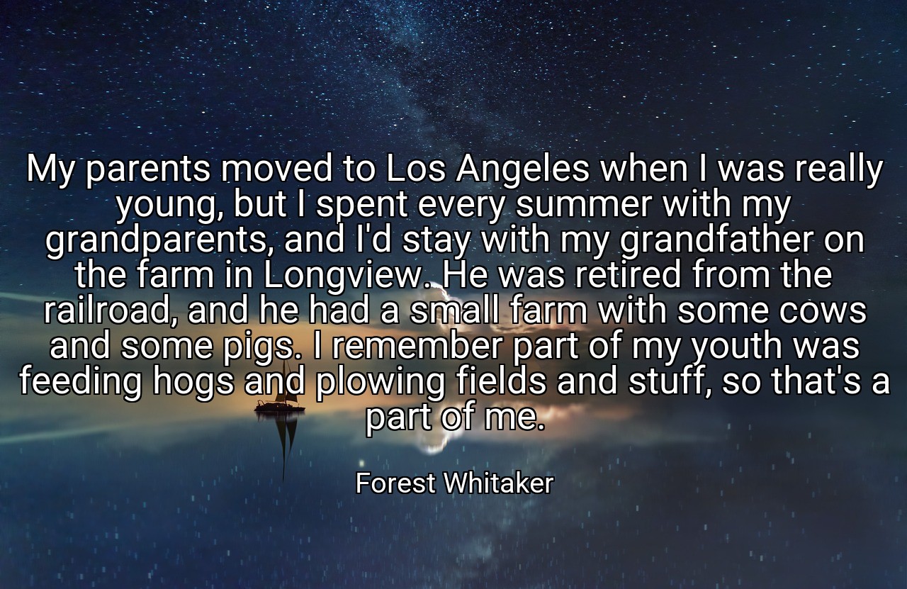 My parents moved to Los Angeles when I was really young, but I spent every summer with my grandparents, and I'd stay with my grandfather on the farm in Longview. He was retired from the railroad, and he had a small farm with some cows and some pigs. I remember part of my youth was feeding hogs and plowing fields and stuff, so that's a part of me. - Forest Whitaker
