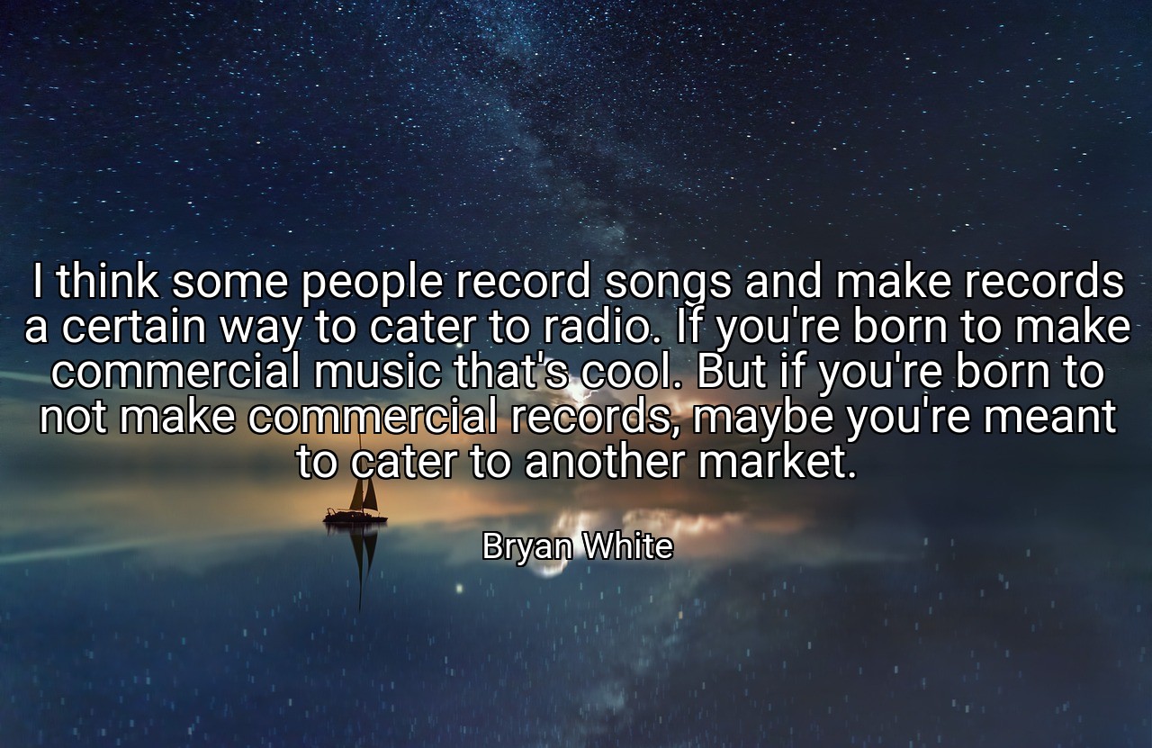 I think some people record songs and make records a certain way to cater to radio. If you're born to make commercial music that's cool. But if you're born to not make commercial records, maybe you're meant to cater to another market. - Bryan White