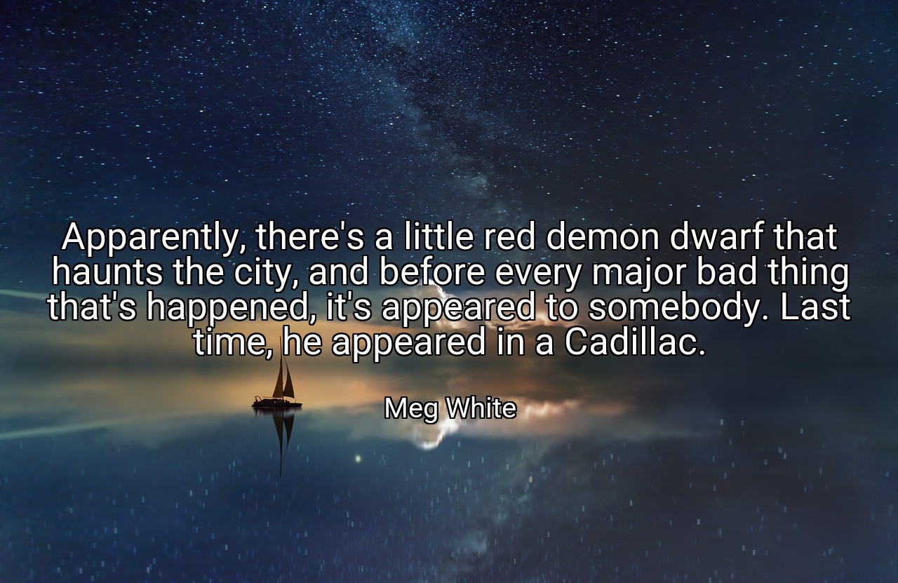 Apparently, there's a little red demon dwarf that haunts the city, and before every major bad thing that's happened, it's appeared to somebody. Last time, he appeared in a Cadillac. - Meg White