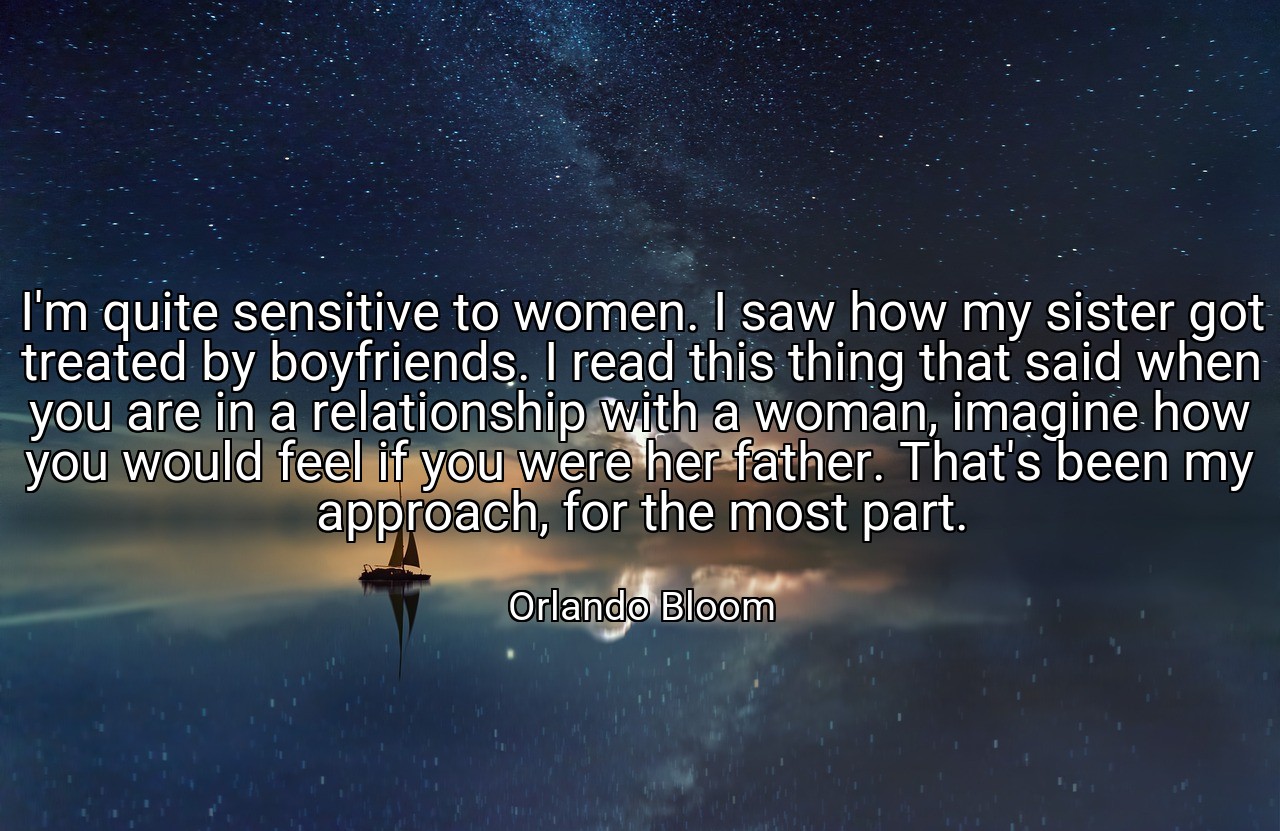 I'm quite sensitive to women. I saw how my sister got treated by boyfriends. I read this thing that said when you are in a relationship with a woman, imagine how you would feel if you were her father. That's been my approach, for the most part. - Orlando Bloom