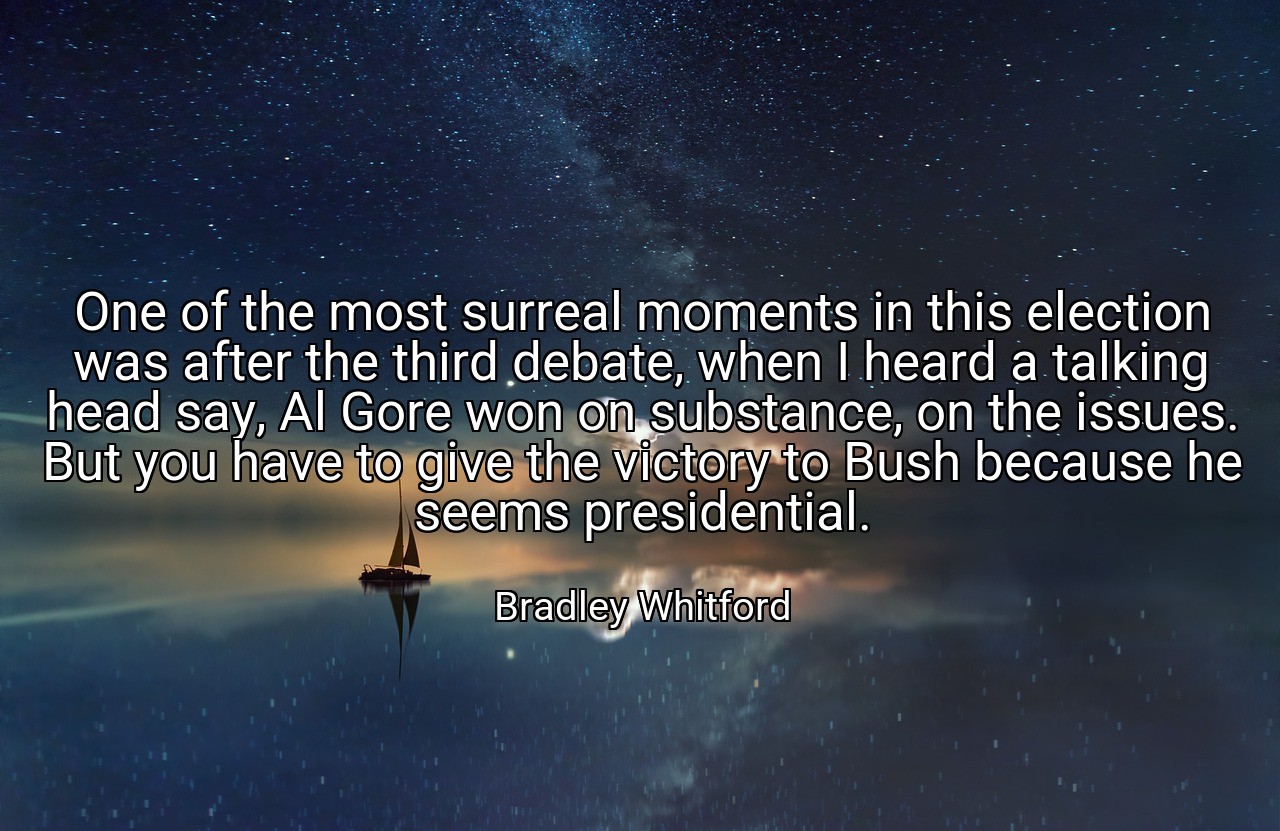 One of the most surreal moments in this election was after the third debate, when I heard a talking head say, Al Gore won on substance, on the issues. But you have to give the victory to Bush because he seems presidential. - Bradley Whitford