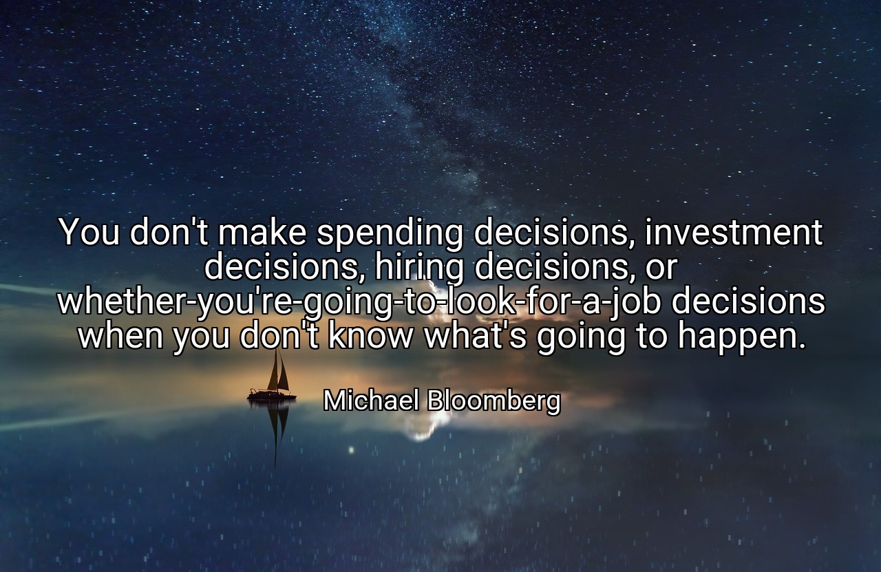 You don't make spending decisions, investment decisions, hiring decisions, or whether-you're-going-to-look-for-a-job decisions when you don't know what's going to happen. - Michael Bloomberg