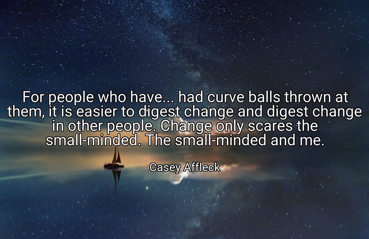 For people who have... had curve balls thrown at them, it is easier to digest change and digest change in other people. Change only scares the small-minded. The small-minded and me. - Casey Affleck