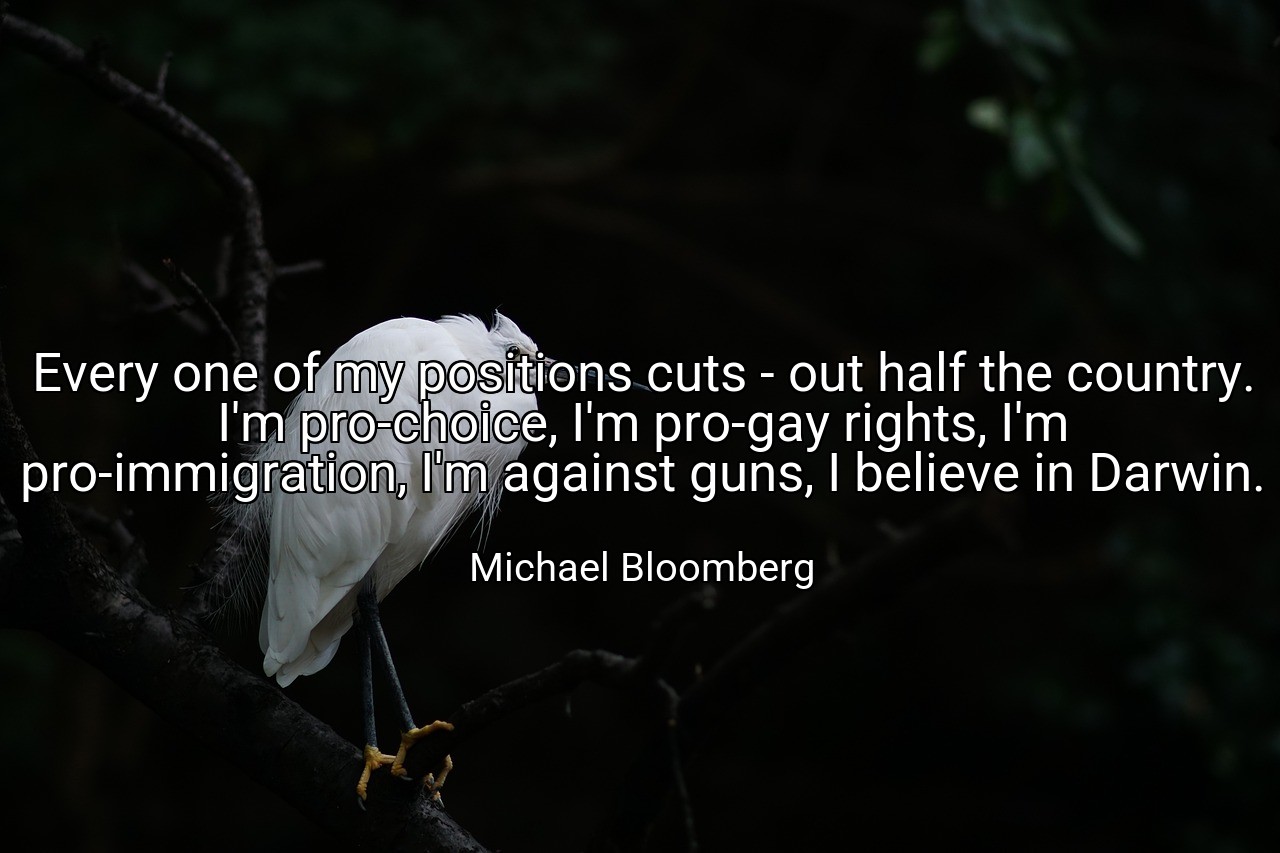 Every one of my positions cuts - out half the country. I'm pro-choice, I'm pro-gay rights, I'm pro-immigration, I'm against guns, I believe in Darwin. - Michael Bloomberg