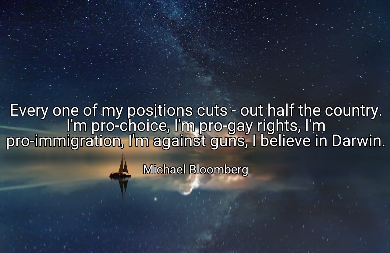 Every one of my positions cuts - out half the country. I'm pro-choice, I'm pro-gay rights, I'm pro-immigration, I'm against guns, I believe in Darwin. - Michael Bloomberg