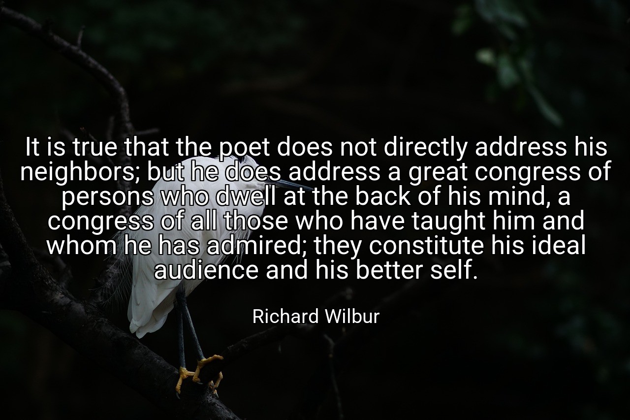 It is true that the poet does not directly address his neighbors; but he does address a great congress of persons who dwell at the back of his mind, a congress of all those who have taught him and whom he has admired; they constitute his ideal audience and his better self. - Richard Wilbur