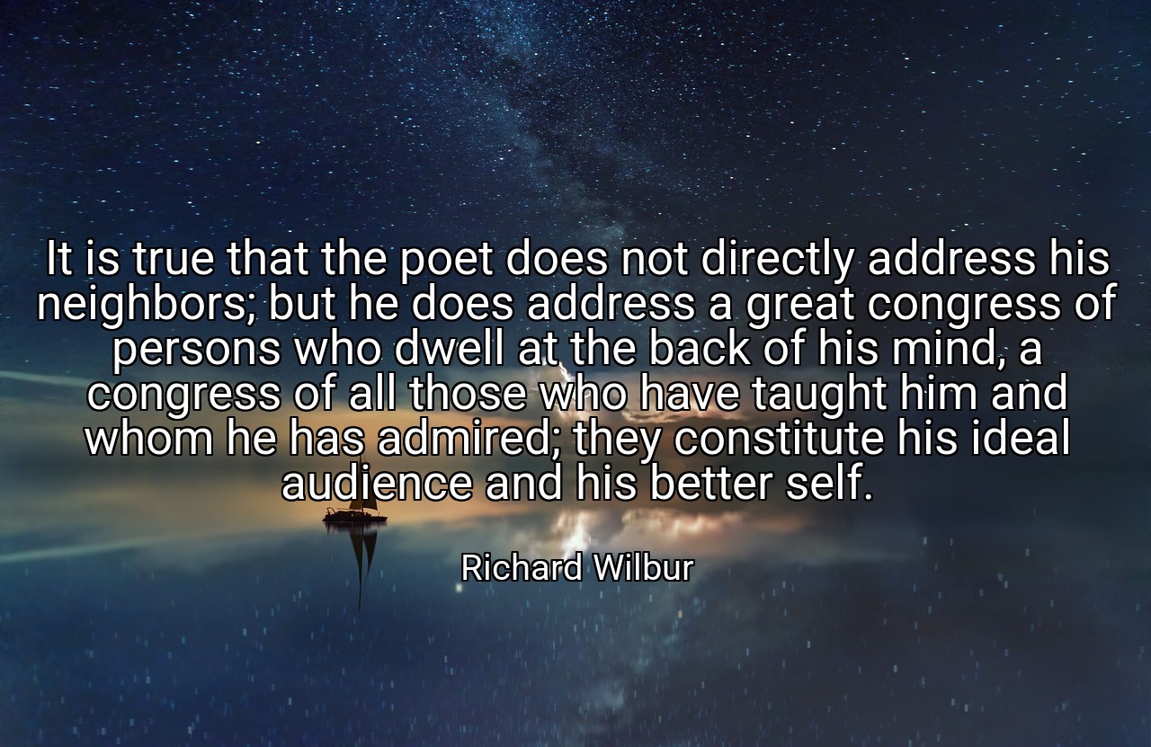 It is true that the poet does not directly address his neighbors; but he does address a great congress of persons who dwell at the back of his mind, a congress of all those who have taught him and whom he has admired; they constitute his ideal audience and his better self. - Richard Wilbur