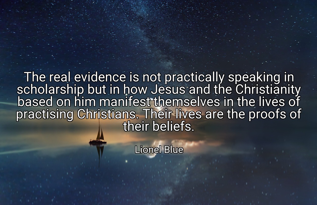 The real evidence is not practically speaking in scholarship but in how Jesus and the Christianity based on him manifest themselves in the lives of practising Christians. Their lives are the proofs of their beliefs. - Lionel Blue