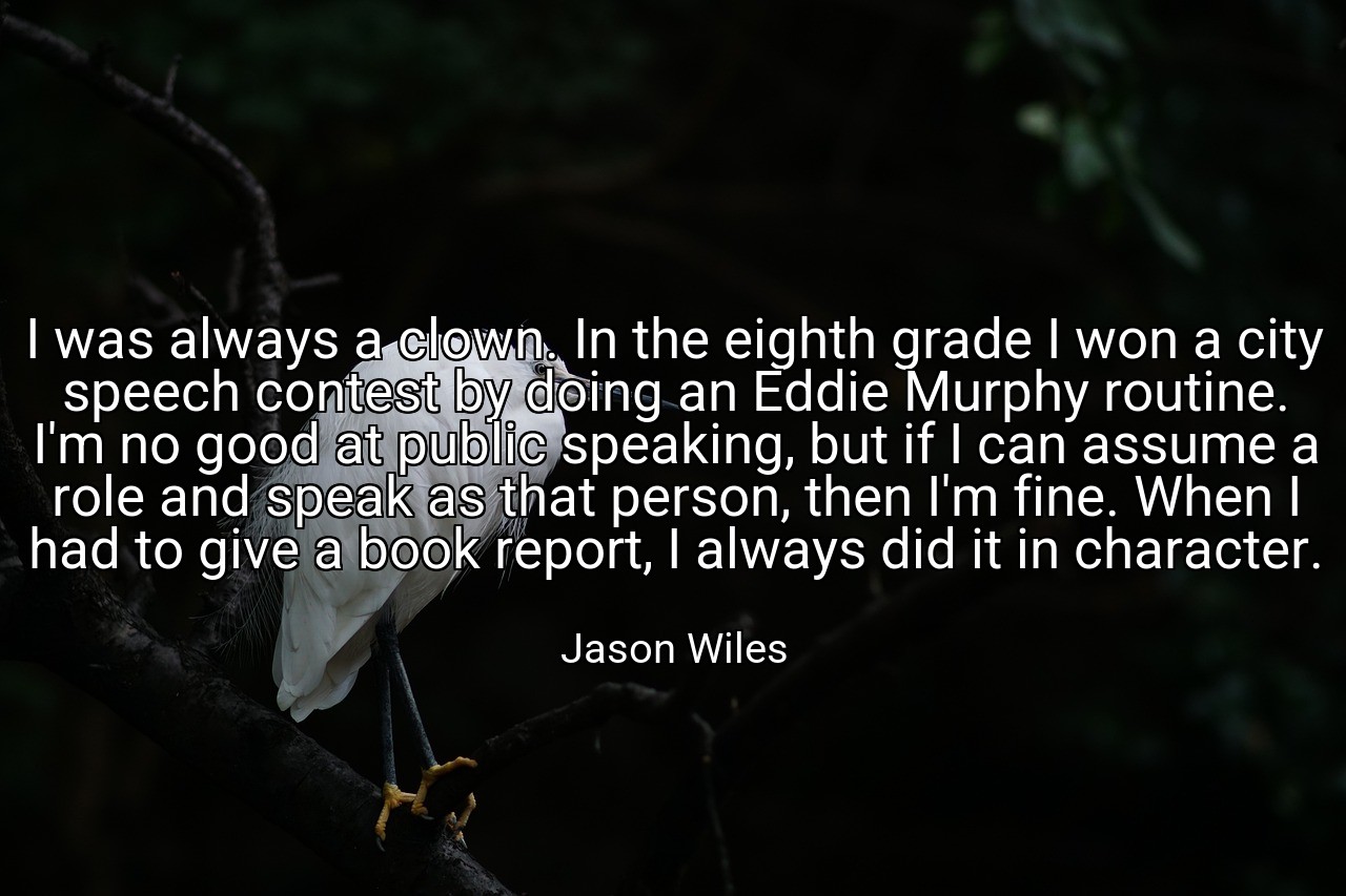 I was always a clown. In the eighth grade I won a city speech contest by doing an Eddie Murphy routine. I'm no good at public speaking, but if I can assume a role and speak as that person, then I'm fine. When I had to give a book report, I always did it in character. - Jason Wiles