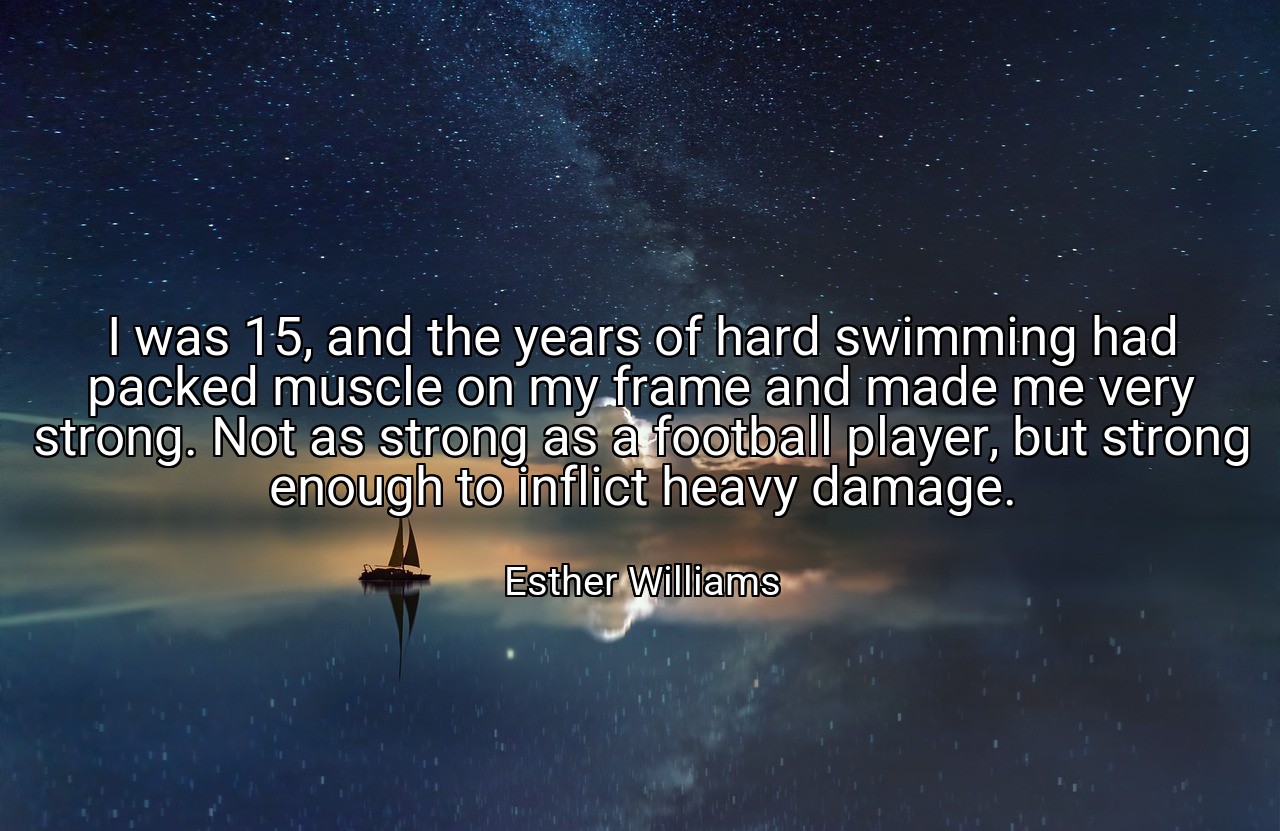 I was 15, and the years of hard swimming had packed muscle on my frame and made me very strong. Not as strong as a football player, but strong enough to inflict heavy damage. - Esther Williams