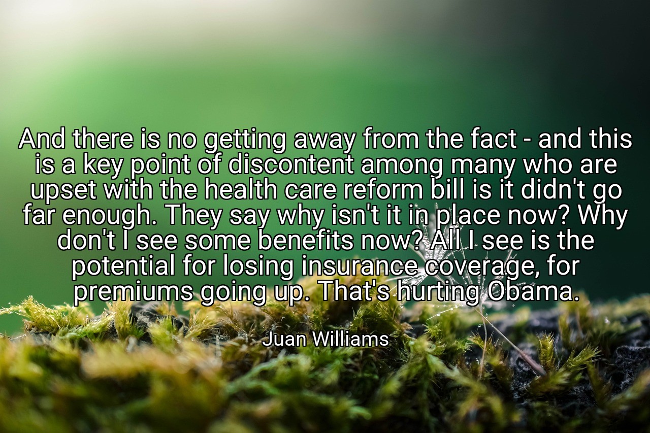 And there is no getting away from the fact - and this is a key point of discontent among many who are upset with the health care reform bill is it didn't go far enough. They say why isn't it in place now? Why don't I see some benefits now? All I see is the potential for losing insurance coverage, for premiums going up. That's hurting Obama. - Juan Williams