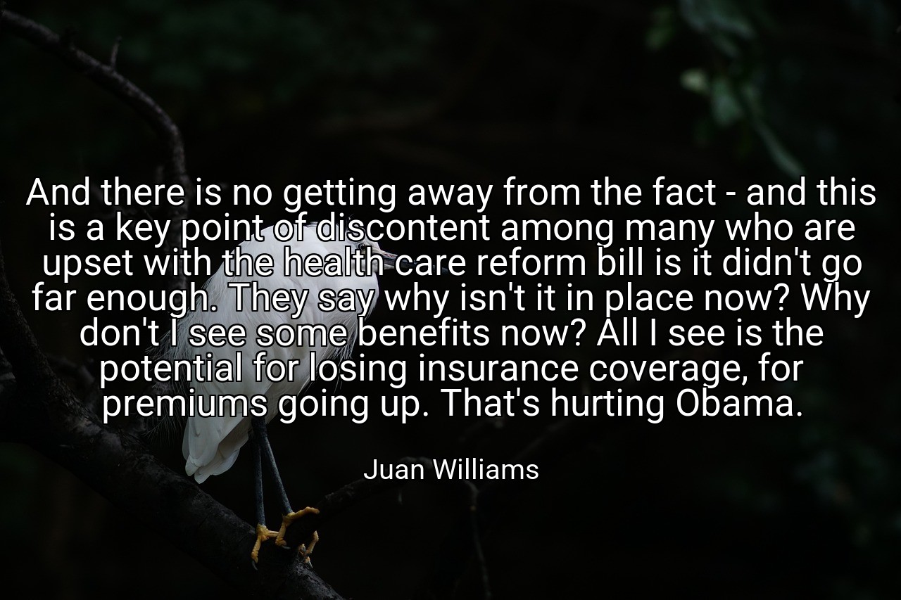 And there is no getting away from the fact - and this is a key point of discontent among many who are upset with the health care reform bill is it didn't go far enough. They say why isn't it in place now? Why don't I see some benefits now? All I see is the potential for losing insurance coverage, for premiums going up. That's hurting Obama. - Juan Williams