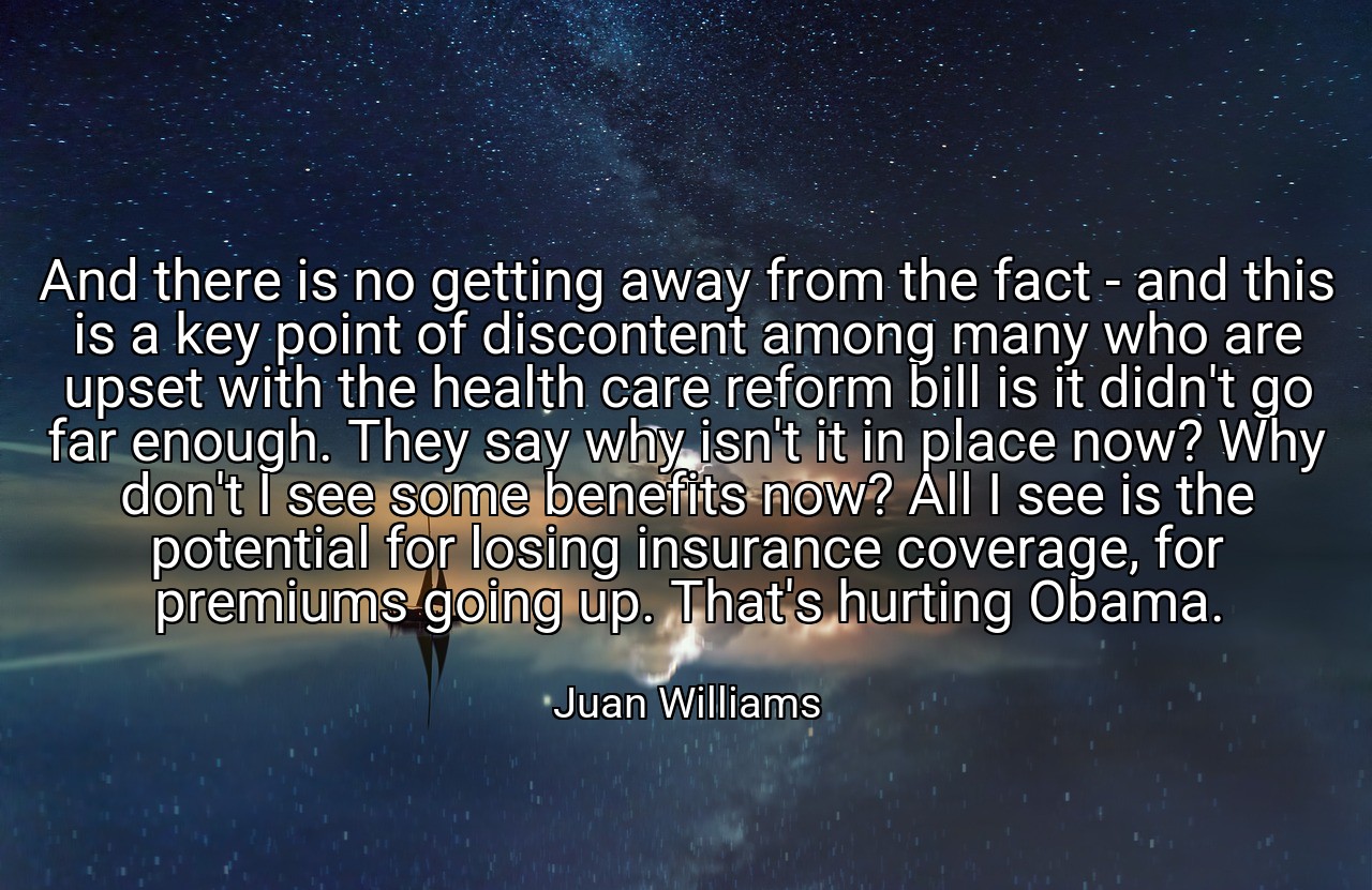 And there is no getting away from the fact - and this is a key point of discontent among many who are upset with the health care reform bill is it didn't go far enough. They say why isn't it in place now? Why don't I see some benefits now? All I see is the potential for losing insurance coverage, for premiums going up. That's hurting Obama. - Juan Williams