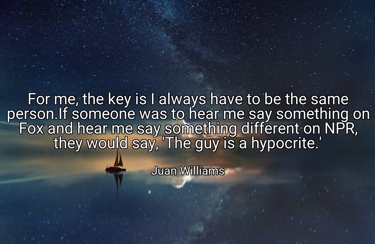 For me, the key is I always have to be the same person.If someone was to hear me say something on Fox and hear me say something different on NPR, they would say, 'The guy is a hypocrite.' - Juan Williams
