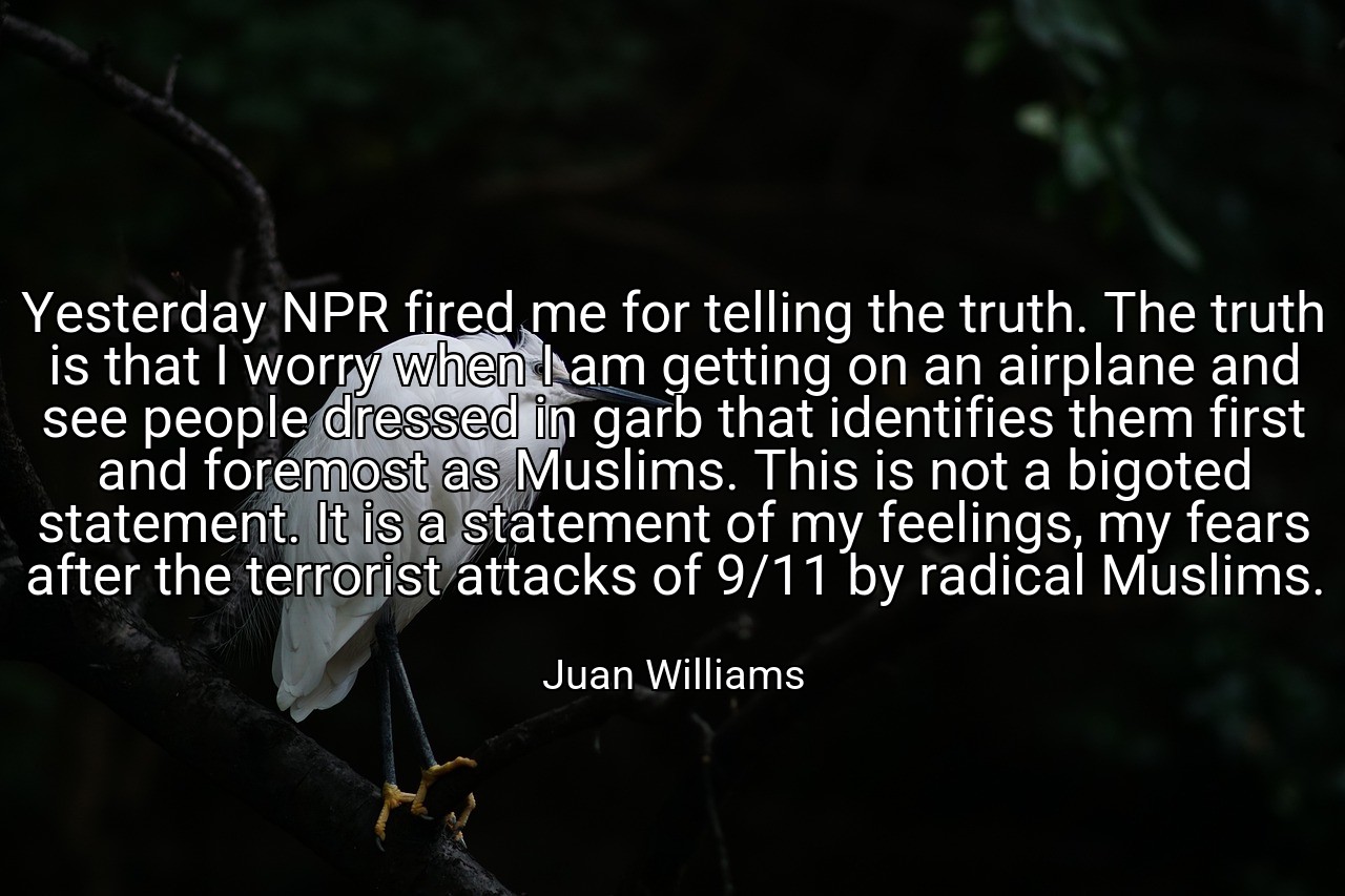 Yesterday NPR fired me for telling the truth. The truth is that I worry when I am getting on an airplane and see people dressed in garb that identifies them first and foremost as Muslims. This is not a bigoted statement. It is a statement of my feelings, my fears after the terrorist attacks of 9/11 by radical Muslims. - Juan Williams