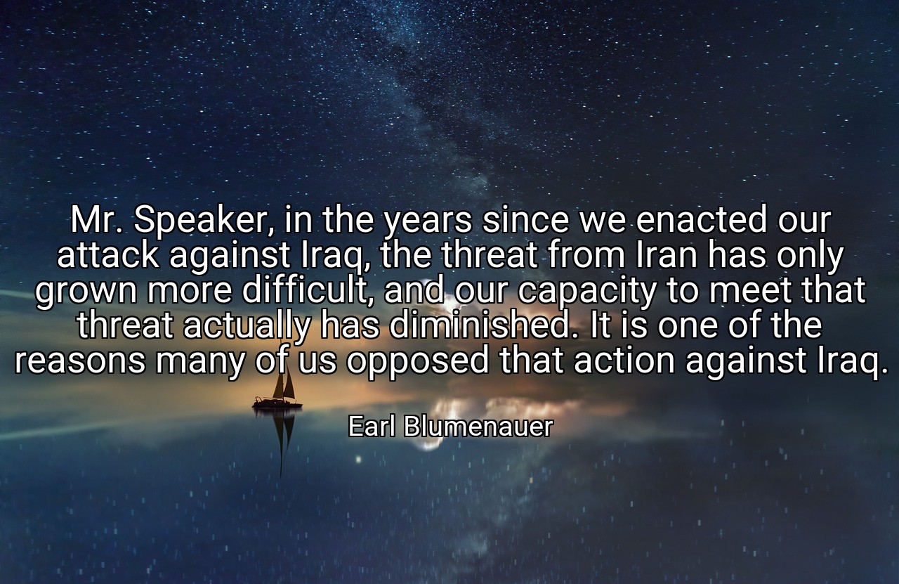 Mr. Speaker, in the years since we enacted our attack against Iraq, the threat from Iran has only grown more difficult, and our capacity to meet that threat actually has diminished. It is one of the reasons many of us opposed that action against Iraq. - Earl Blumenauer