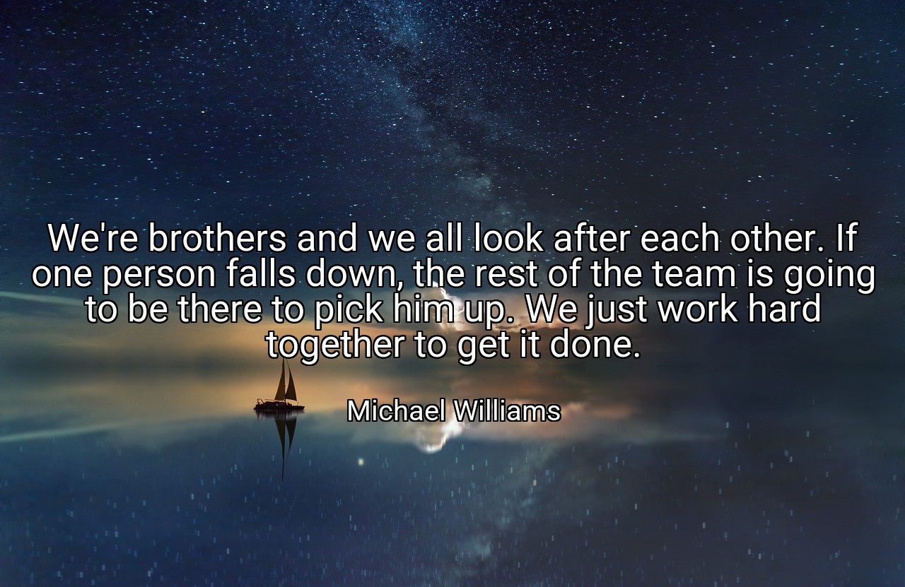We're brothers and we all look after each other. If one person falls down, the rest of the team is going to be there to pick him up. We just work hard together to get it done. - Michael Williams