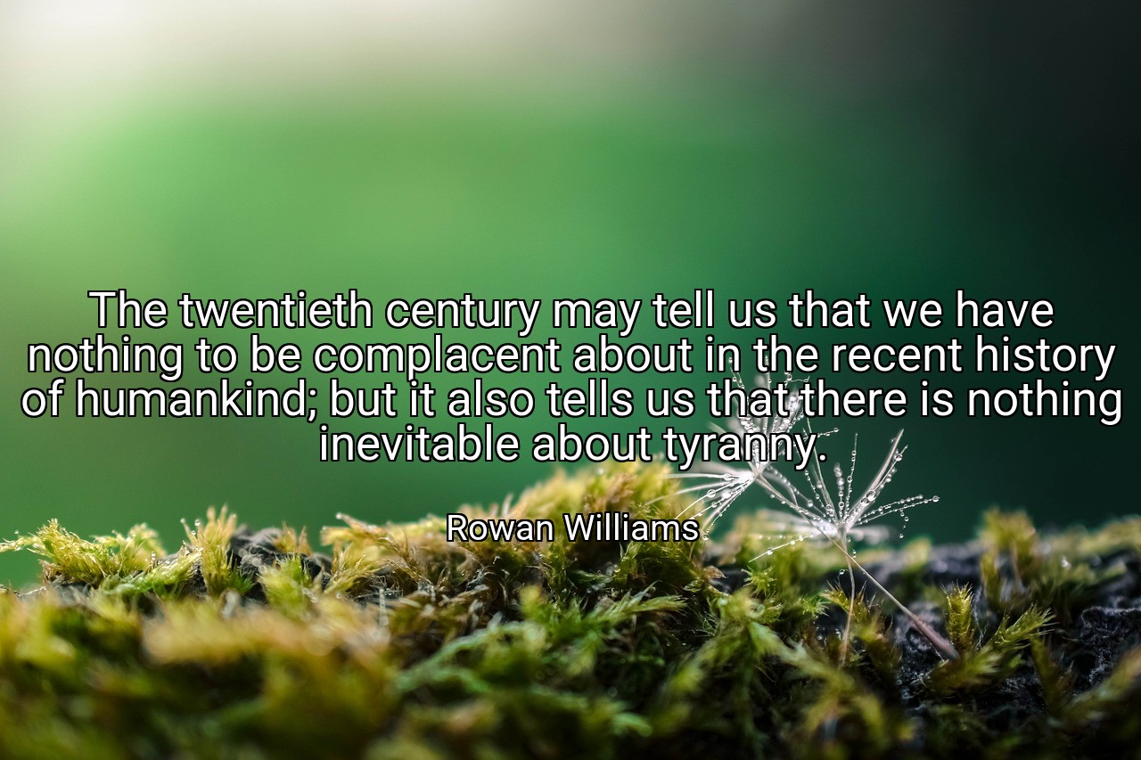 The twentieth century may tell us that we have nothing to be complacent about in the recent history of humankind; but it also tells us that there is nothing inevitable about tyranny. - Rowan Williams